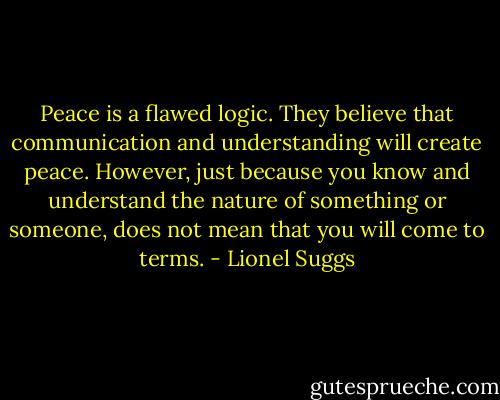 Peace is a flawed logic. They believe that communication and understanding will create peace. However, just because you know and understand the nature of something or someone, does not mean that you will come to terms. - Lionel Suggs