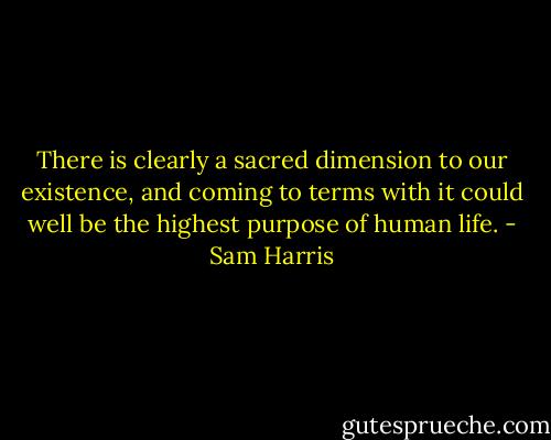 There is clearly a sacred dimension to our existence, and coming to terms with it could well be the highest purpose of human life. - Sam Harris