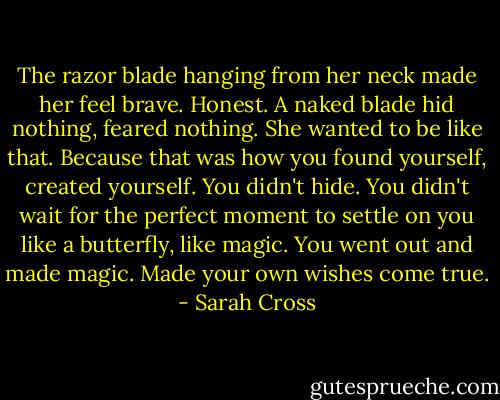 The razor blade hanging from her neck made her feel brave. Honest. A naked blade hid nothing, feared nothing. She wanted to be like that. Because that was how you found yourself, created yourself. You didn't hide. You didn't wait for the perfect moment to settle on you like a butterfly, like magic. You went out and made magic. Made your own wishes come true. - Sarah Cross