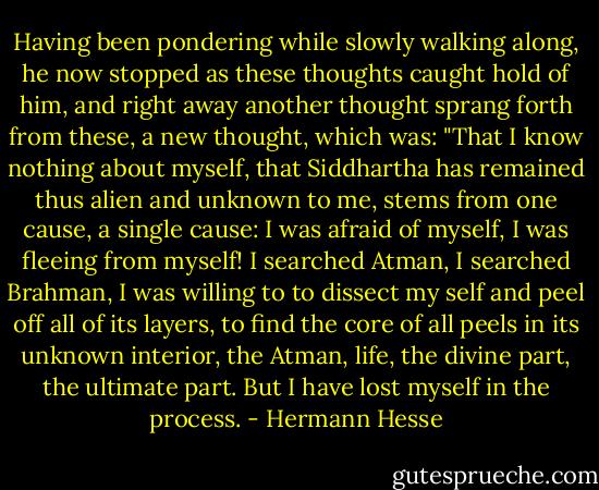 Having been pondering while slowly walking along, he now stopped as these thoughts caught hold of him, and right away another thought sprang forth from these, a new thought, which was: "That I know nothing about myself, that Siddhartha has remained thus alien and unknown to me, stems from one cause, a single cause: I was afraid of myself, I was fleeing from myself! I searched Atman, I searched Brahman, I was willing to to dissect my self and peel off all of its layers, to find the core of all peels in its unknown interior, the Atman, life, the divine part, the ultimate part. But I have lost myself in the process. - Hermann Hesse