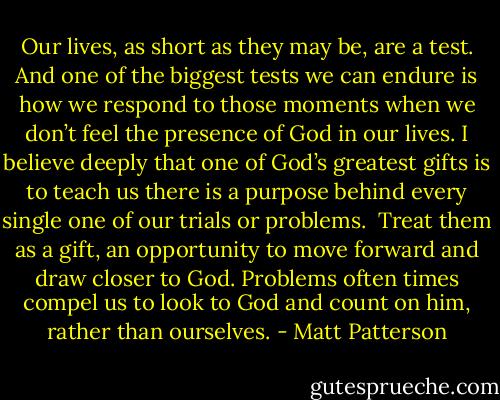 Our lives, as short as they may be, are a test. And one of the biggest tests we can endure is how we respond to those moments when we don’t feel the presence of God in our lives. I believe deeply that one of God’s greatest gifts is to teach us there is a purpose behind every single one of our trials or problems.<br /><br />Treat them as a gift, an opportunity to move forward and draw closer to God. Problems often times compel us to look to God and count on him, rather than ourselves. - Matt Patterson