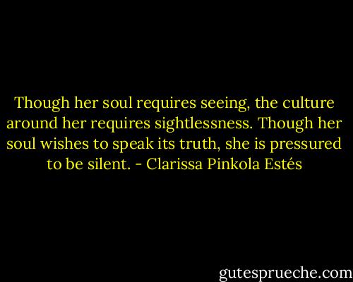 Though her soul requires seeing, the culture around her requires sightlessness. Though her soul wishes to speak its truth, she is pressured to be silent. - Clarissa Pinkola Estés