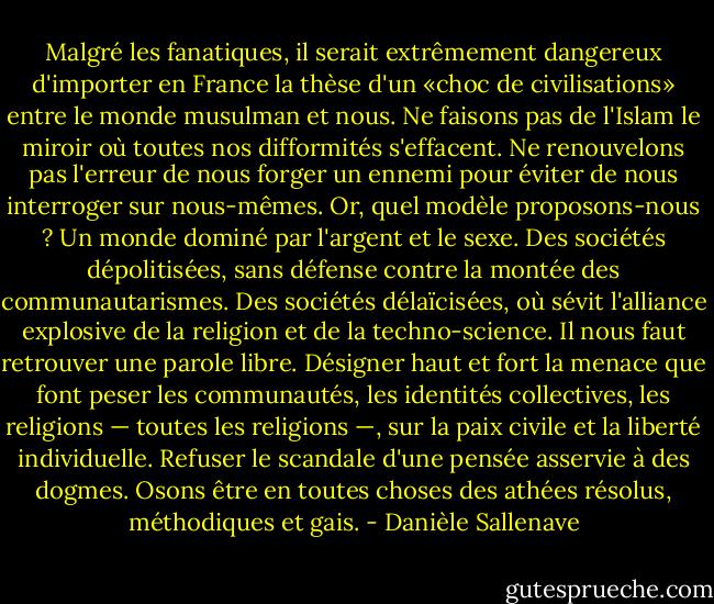 Malgré les fanatiques, il serait extrêmement dangereux d'importer en France la thèse d'un «choc de civilisations» entre le monde musulman et nous. Ne faisons pas de l'Islam le miroir où toutes nos difformités s'effacent. Ne renouvelons pas l'erreur de nous forger un ennemi pour éviter de nous interroger sur nous-mêmes.<br />Or, quel modèle proposons-nous ? Un monde dominé par l'argent et le sexe. Des sociétés dépolitisées, sans défense contre la montée des communautarismes. Des sociétés délaïcisées, où sévit l'alliance explosive de la religion et de la techno-science. Il nous faut retrouver une parole libre. Désigner haut et fort la menace que font peser les communautés, les identités collectives, les religions — toutes les religions —, sur la paix civile et la liberté individuelle. Refuser le scandale d'une pensée asservie à des dogmes. Osons être en toutes choses des athées résolus, méthodiques et gais. - Danièle Sallenave