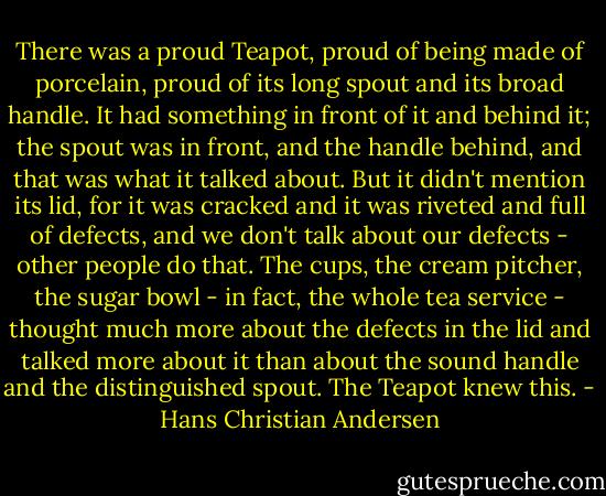 There was a proud Teapot, proud of being made of porcelain, proud of its long spout and its broad handle. It had something in front of it and behind it; the spout was in front, and the handle behind, and that was what it talked about. But it didn't mention its lid, for it was cracked and it was riveted and full of defects, and we don't talk about our defects - other people do that. The cups, the cream pitcher, the sugar bowl - in fact, the whole tea service - thought much more about the defects in the lid and talked more about it than about the sound handle and the distinguished spout. The Teapot knew this. - Hans Christian Andersen