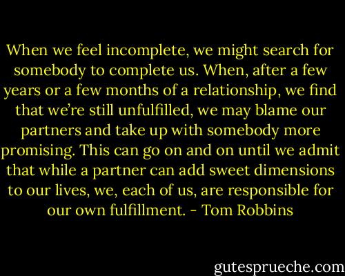 When we feel incomplete, we might search for somebody to complete us. When, after a few years or a few months of a relationship, we find that we’re still unfulfilled, we may blame our partners and take up with somebody more promising. This can go on and on until we admit that while a partner can add sweet dimensions to our lives, we, each of us, are responsible for our own fulfillment. - Tom Robbins