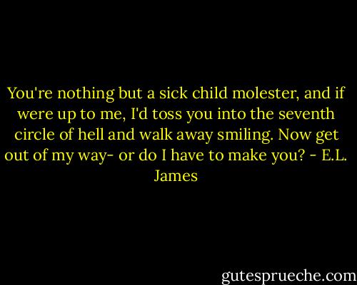 You're nothing but a sick child molester, and if were up to me, I'd toss you into the seventh circle of hell and walk away smiling. Now get out of my way- or do I have to make you? - E.L. James