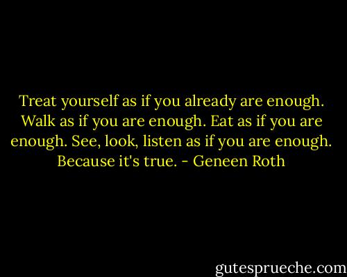 Treat yourself as if you already are enough. Walk as if you are enough. Eat as if you are enough. See, look, listen as if you are enough. Because it's true. - Geneen Roth