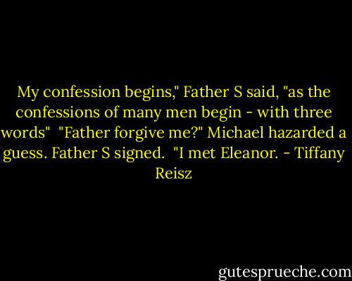 My confession begins," Father S said, "as the confessions of many men begin - with three words"<br /><br />"Father forgive me?" Michael hazarded a guess. Father S signed.<br /><br />"I met Eleanor. - Tiffany Reisz