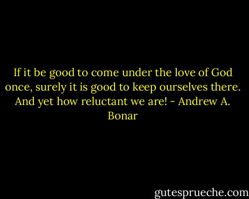 If it be good to come under the love of God once, surely it is good to keep ourselves there. And yet how reluctant we are! - Andrew A. Bonar
