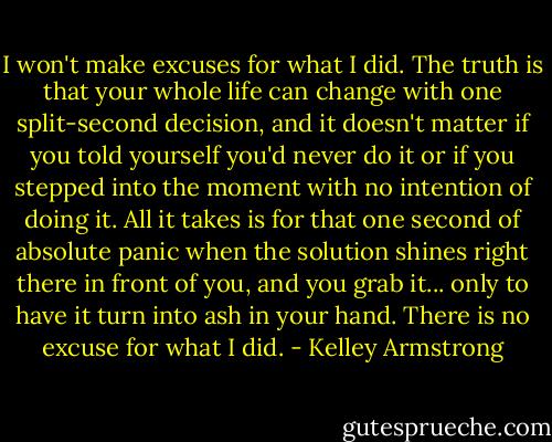 I won't make excuses for what I did. The truth is that your whole life can change with one split-second decision, and it doesn't matter if you told yourself you'd never do it or if you stepped into the moment with no intention of doing it. All it takes is for that one second of absolute panic when the solution shines right there in front of you, and you grab it... only to have it turn into ash in your hand. There is no excuse for what I did. - Kelley Armstrong