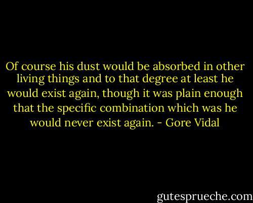 Of course his dust would be absorbed in other living things and to that degree at least he would exist again, though it was plain enough that the specific combination which was he would never exist again. - Gore Vidal