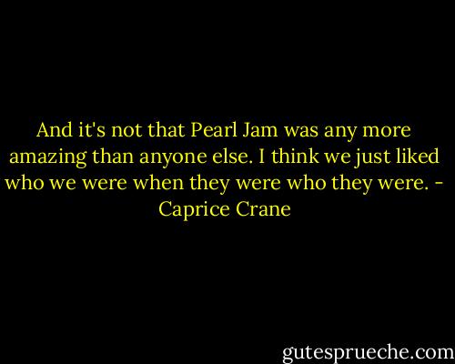 And it's not that Pearl Jam was any more amazing than anyone else. I think we just liked who we were when they were who they were. - Caprice Crane