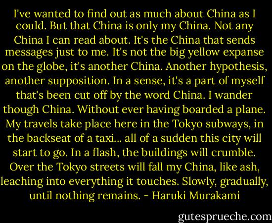 I've wanted to find out as much about China as I could. But that China is only my China. Not any China I can read about. It's the China that sends messages just to me. It's not the big yellow expanse on the globe, it's another China. Another hypothesis, another supposition. In a sense, it's a part of myself that's been cut off by the word China.<br />I wander though China. Without ever having boarded a plane. My travels take place here in the Tokyo subways, in the backseat of a taxi... all of a sudden this city will start to go. In a flash, the buildings will crumble. Over the Tokyo streets will fall my China, like ash, leaching into everything it touches. Slowly, gradually, until nothing remains. - Haruki Murakami