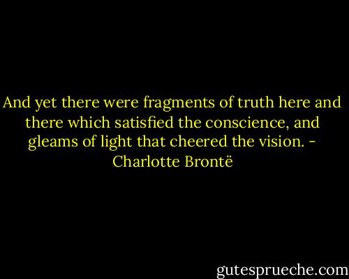 And yet there were fragments of truth here and there which satisfied the conscience, and gleams of light that cheered the vision. - Charlotte Brontë