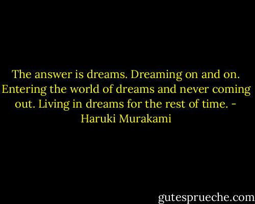 The answer is dreams. Dreaming on and on. Entering the world of dreams and never coming out. Living in dreams for the rest of time. - Haruki Murakami