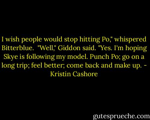 I wish people would stop hitting Po," whispered Bitterblue.<br /><br />"Well," Giddon said. "Yes. I'm hoping Skye is following my model. Punch Po; go on a long trip; feel better; come back and make up. - Kristin Cashore