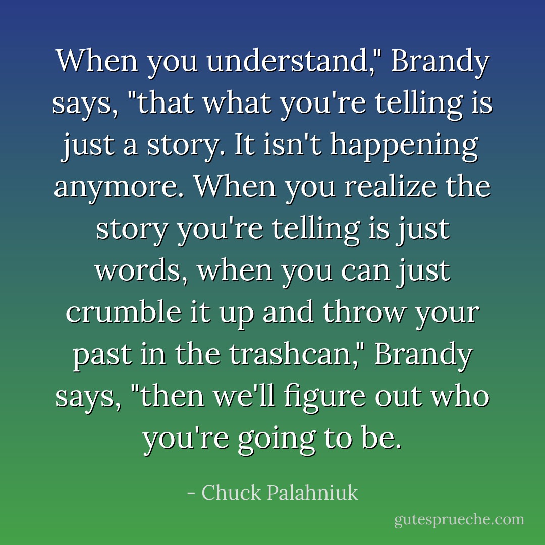 When you understand," Brandy says, "that what you're telling is just a story. It isn't happening anymore. When you realize the story you're telling is just words, when you can just crumble it up and throw your past in the trashcan," Brandy says, "then we'll figure out who you're going to be. - Chuck Palahniuk