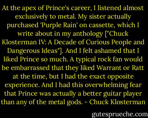 At the apex of Prince's career, I listened almost exclusively to metal. My sister actually purchased 'Purple Rain' on cassette, which I write about in my anthology ["Chuck Klosterman IV: A Decade of Curious People and Dangerous Ideas"]. And I felt ashamed that I liked Prince so much. A typical rock fan would be embarrassed that they liked Warrant or Ratt at the time, but I had the exact opposite experience. And I had this overwhelming fear that Prince was actually a better guitar player than any of the metal gods. - Chuck Klosterman