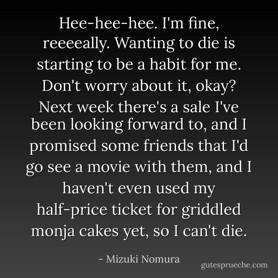 Hee-hee-hee. I'm fine, reeeeally. Wanting to die is starting to be a habit for me. Don't worry about it, okay? Next week there's a sale I've been looking forward to, and I promised some friends that I'd go see a movie with them, and I haven't even used my half-price ticket for griddled monja cakes yet, so I can't die. - Mizuki Nomura