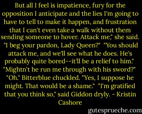 But all I feel is impatience, fury for the opposition I anticipate and the lies I'm going to have to tell to make it happen, and frustration that I can't even take a walk without them sending someone to hover. Attack me," she said.<br /><br />"I beg your pardon, Lady Queen?"<br /><br />"You should attack me, and we'll see what he does. He's probably quite bored--it'll be a relief to him."<br /><br />"Mightn't he run me through with his sword?"<br /><br />"Oh." Bitterblue chuckled. "Yes, I suppose he might. That would be a shame."<br /><br />"I'm gratified that you think so," said Giddon dryly. - Kristin Cashore