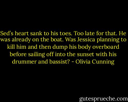 Sed’s heart sank to his toes. Too late for that. He was already on the boat. Was Jessica planning to kill him and then dump his body overboard before sailing off into the sunset with his drummer and bassist? - Olivia Cunning