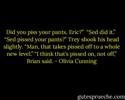 Did you piss your pants, Eric?” <br />“Sed did it.”<br /> “Sed pissed your pants?” Trey shook his head slightly. “Man, that takes pissed off to a whole new level.”<br />“I think that’s pissed on, not off,” Brian said. - Olivia Cunning