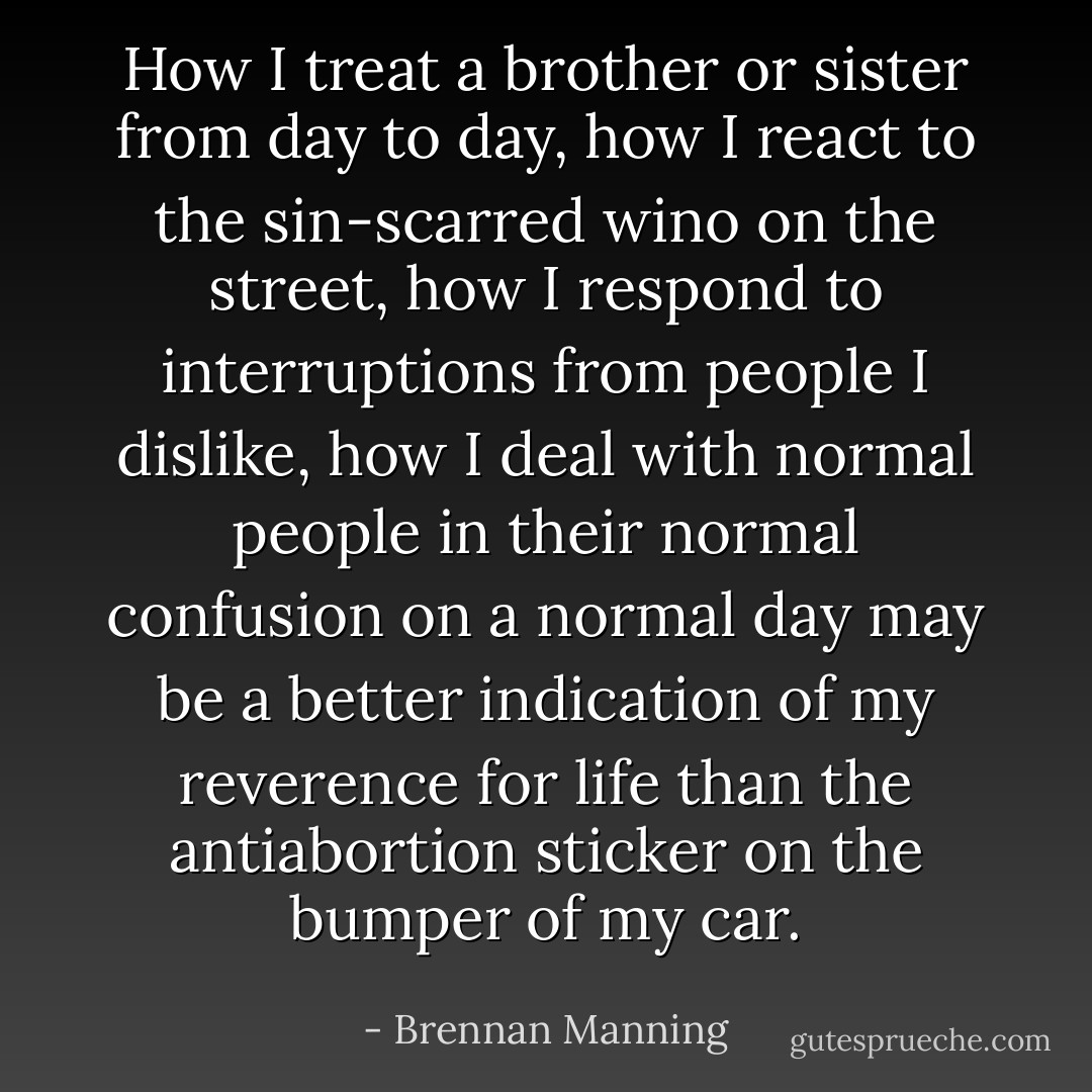 How I treat a brother or sister from day to day, how I react to the sin-scarred wino on the street, how I respond to interruptions from people I dislike, how I deal with normal people in their normal confusion on a normal day may be a better indication of my reverence for life than the antiabortion sticker on the bumper of my car. - Brennan Manning