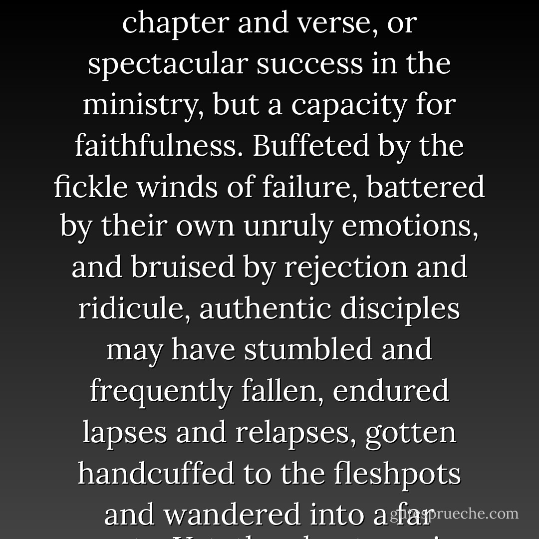 What makes authentic disciples is not visions, ecstasies, biblical mastery of chapter and verse, or spectacular success in the ministry, but a capacity for faithfulness. Buffeted by the fickle winds of failure, battered by their own unruly emotions, and bruised by rejection and ridicule, authentic disciples may have stumbled and frequently fallen, endured lapses and relapses, gotten handcuffed to the fleshpots and wandered into a far county. Yet, they kept coming back to Jesus. - Brennan Manning