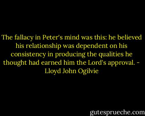 The fallacy in Peter's mind was this: he believed his relationship was dependent on his consistency in producing the qualities he thought had earned him the Lord's approval. - Lloyd John Ogilvie