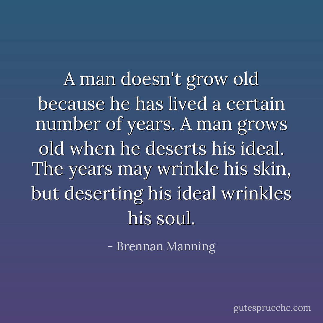 A man doesn't grow old because he has lived a certain number of years. A man grows old when he deserts his ideal. The years may wrinkle his skin, but deserting his ideal wrinkles his soul. - Brennan Manning