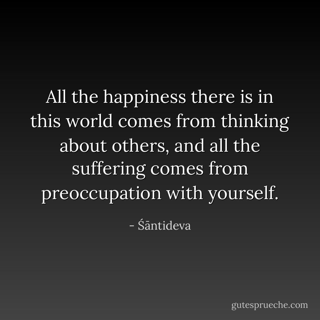 All the happiness there is in this world comes from thinking about others, and all the suffering comes from preoccupation with yourself. - Śāntideva