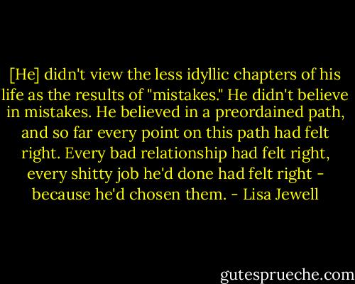 [He] didn't view the less idyllic chapters of his life as the results of "mistakes." He didn't believe in mistakes. He believed in a preordained path, and so far every point on this path had felt right. Every bad relationship had felt right, every shitty job he'd done had felt right - because he'd chosen them. - Lisa Jewell