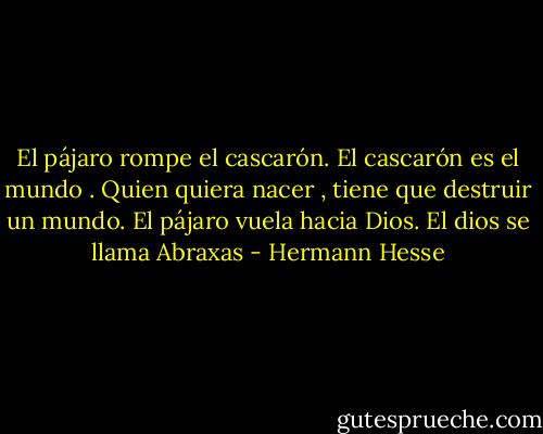 El pájaro rompe el cascarón. El cascarón es el mundo . Quien quiera nacer , tiene que destruir un mundo. El pájaro vuela hacia Dios. El dios se llama Abraxas - Hermann Hesse