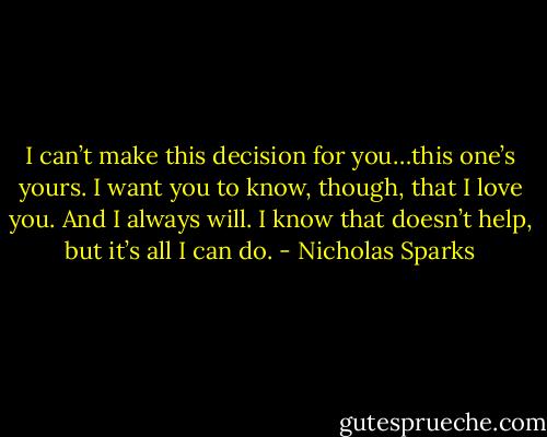 I can’t make this decision for you…this one’s yours. I want you to know, though, that I love you. And I always will. I know that doesn’t help, but it’s all I can do. - Nicholas Sparks