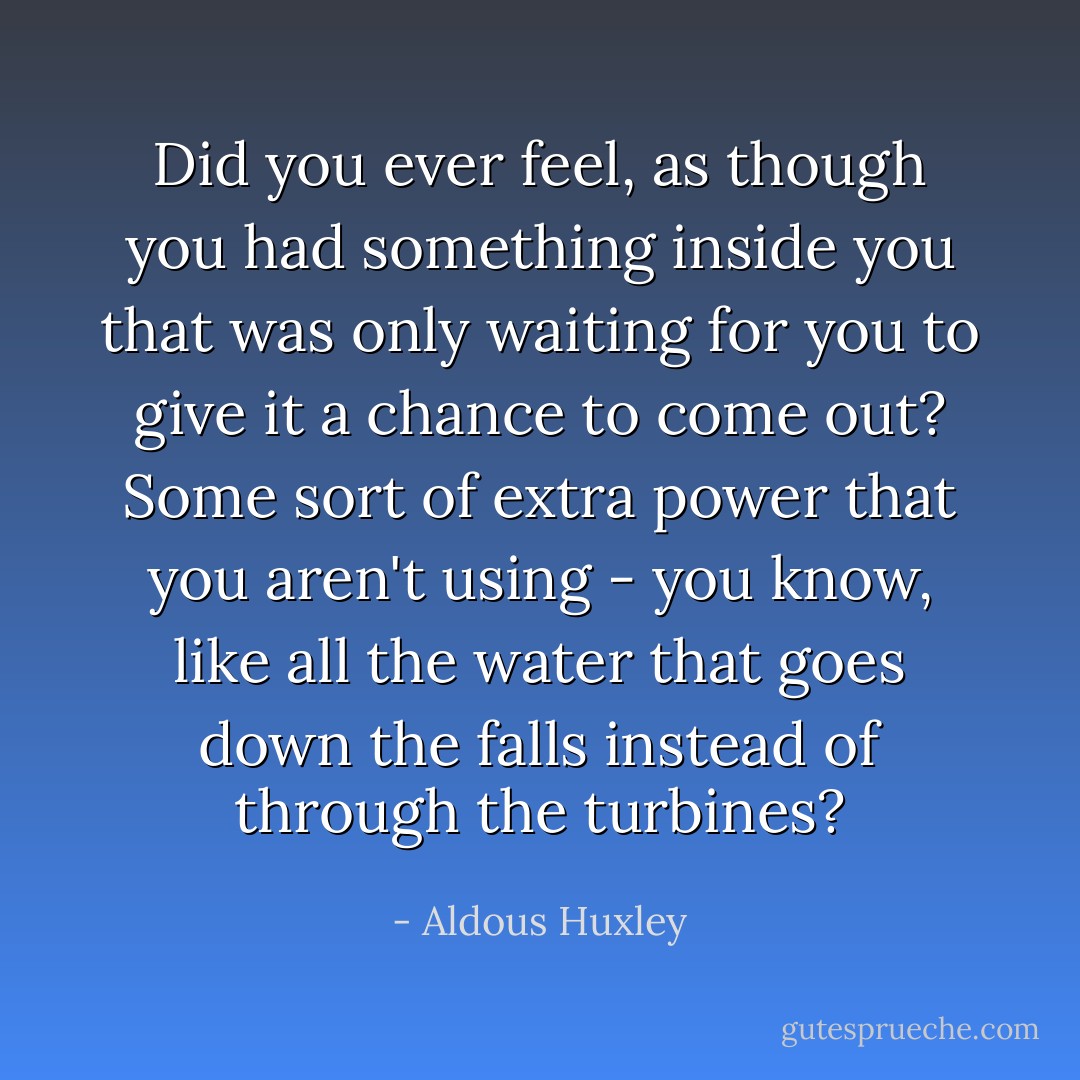 Did you ever feel, as though you had something inside you that was only waiting for you to give it a chance to come out? Some sort of extra power that you aren't using - you know, like all the water that goes down the falls instead of through the turbines? - Aldous Huxley