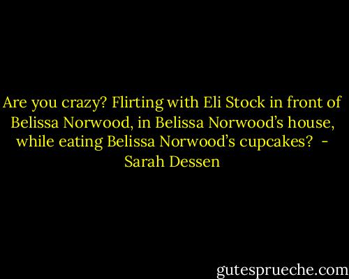 Are you crazy? Flirting with Eli<br />Stock in front of Belissa Norwood, in Belissa Norwood’s house, while eating Belissa Norwood’s<br />cupcakes?  - Sarah Dessen
