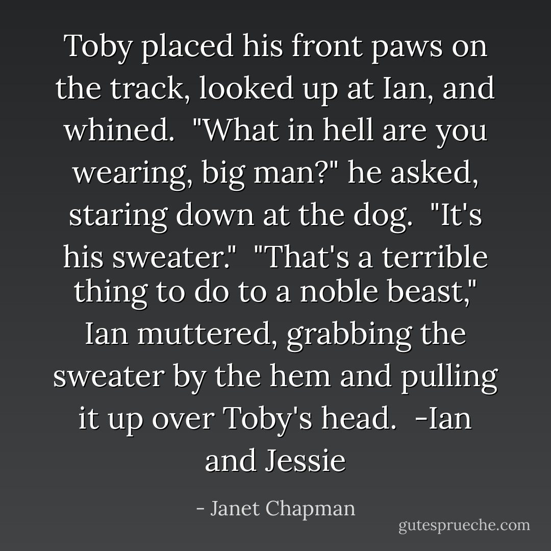 Toby placed his front paws on the track, looked up at Ian, and whined.<br /><br />"What in hell are you wearing, big man?" he asked, staring down at the dog.<br /><br />"It's his sweater."<br /><br />"That's a terrible thing to do to a noble beast," Ian muttered, grabbing the sweater by the hem and pulling it up over Toby's head.<br /><br />-Ian and Jessie - Janet Chapman