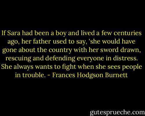 If Sara had been a boy and lived a few centuries ago, her father used to say, 'she would have gone about the country with her sword drawn, rescuing and defending everyone in distress. She always wants to fight when she sees people in trouble. - Frances Hodgson Burnett
