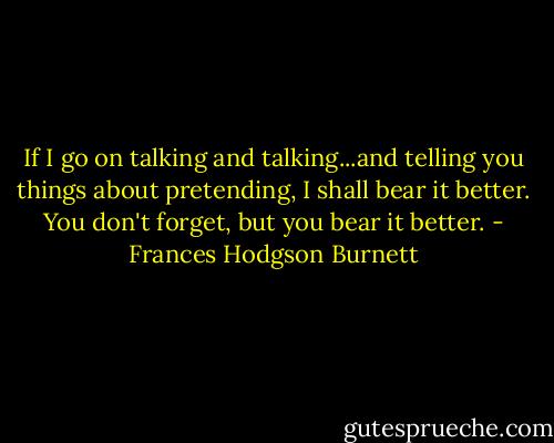If I go on talking and talking...and telling you things about pretending, I shall bear it better. You don't forget, but you bear it better. - Frances Hodgson Burnett