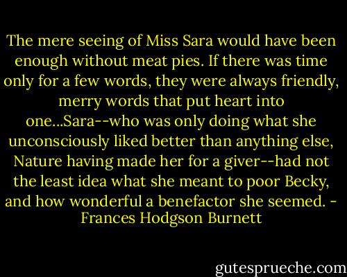 The mere seeing of Miss Sara would have been enough without meat pies. If there was time only for a few words, they were always friendly, merry words that put heart into one...Sara--who was only doing what she unconsciously liked better than anything else, Nature having made her for a giver--had not the least idea what she meant to poor Becky, and how wonderful a benefactor she seemed. - Frances Hodgson Burnett