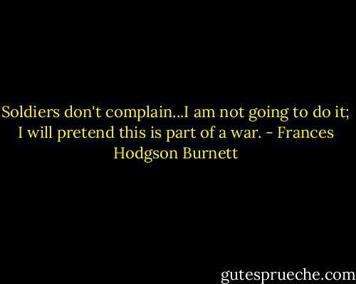 Soldiers don't complain...I am not going to do it; I will pretend this is part of a war. - Frances Hodgson Burnett