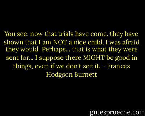 You see, now that trials have come, they have shown that I am NOT a nice child. I was afraid they would. Perhaps... that is what they were sent for... I suppose there MIGHT be good in things, even if we don't see it. - Frances Hodgson Burnett