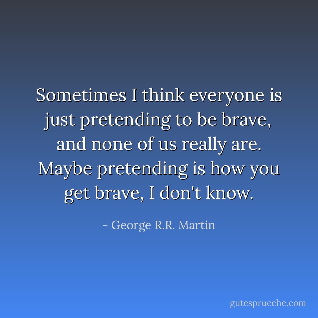 Sometimes I think everyone is just pretending to be brave, and none of us really are. Maybe pretending is how you get brave, I don't know. - George R.R. Martin