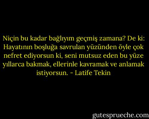 Niçin bu kadar bağlıyım geçmiş zamana? De ki: Hayatının boşluğa savrulan yüzünden öyle çok nefret ediyorsun ki, seni mutsuz eden bu yüze yıllarca bakmak, ellerinle kavramak ve anlamak istiyorsun. - Latife Tekin
