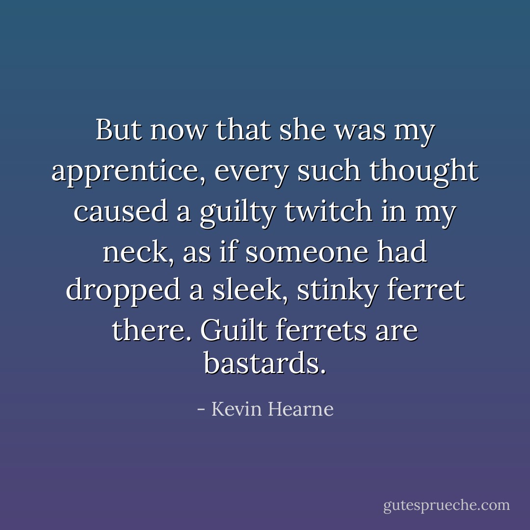 But now that she was my apprentice, every such thought caused a guilty twitch in my neck, as if someone had dropped a sleek, stinky ferret there. Guilt ferrets are bastards. - Kevin Hearne