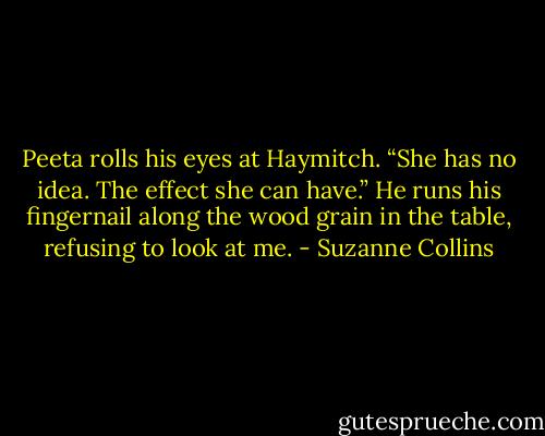 Peeta rolls his eyes at Haymitch. “She has no idea. The effect she can have.”<br />He runs his fingernail along the wood grain in the table, refusing to look at me. - Suzanne Collins