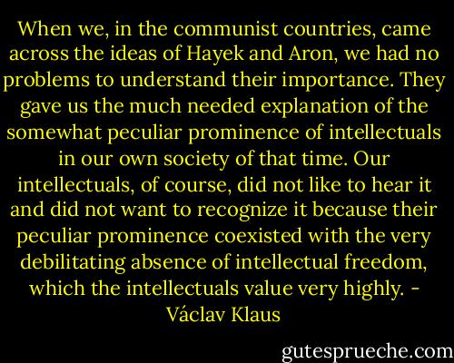 When we, in the communist countries, came across the ideas of Hayek and Aron, we had no problems to understand their importance. They gave us the much needed explanation of the somewhat peculiar prominence of intellectuals in our own society of that time. Our intellectuals, of course, did not like to hear it and did not want to recognize it because their peculiar prominence coexisted with the very debilitating absence of intellectual freedom, which the intellectuals value very highly. - Václav Klaus