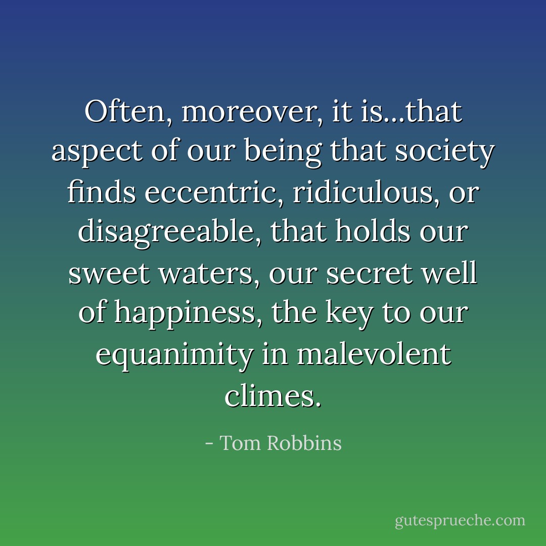 Often, moreover, it is...that aspect of our being that society finds eccentric, ridiculous, or disagreeable, that holds our sweet waters, our secret well of happiness, the key to our equanimity in malevolent climes. - Tom Robbins
