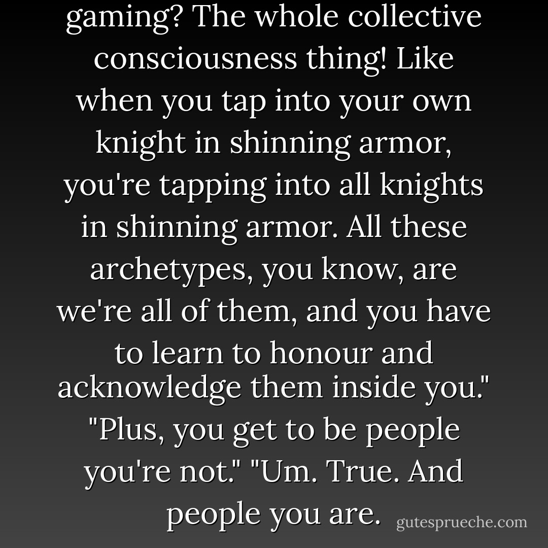 You know what's so cool about gaming? The whole collective consciousness thing! Like when you tap into your own knight in shinning armor, you're tapping into all knights in shinning armor. All these archetypes, you know, are we're all of them, and you have to learn to honour and acknowledge them inside you."<br />"Plus, you get to be people you're not."<br />"Um. True. And people you are. - Devin Grayson