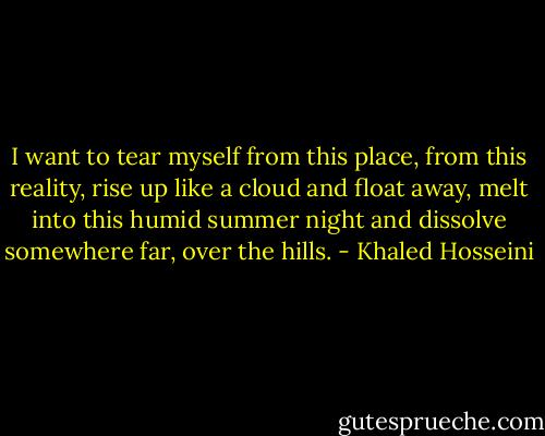 I want to tear myself from this place, from this reality, rise up like a cloud and float away, melt into this humid summer night and dissolve somewhere far, over the hills. - Khaled Hosseini